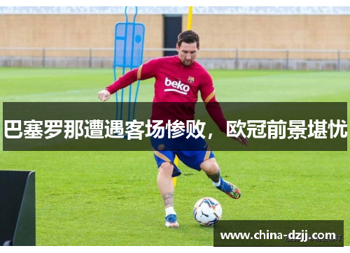 巴塞罗那遭遇客场惨败，欧冠前景堪忧