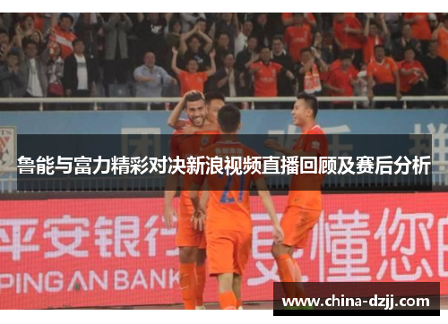 鲁能与富力精彩对决新浪视频直播回顾及赛后分析