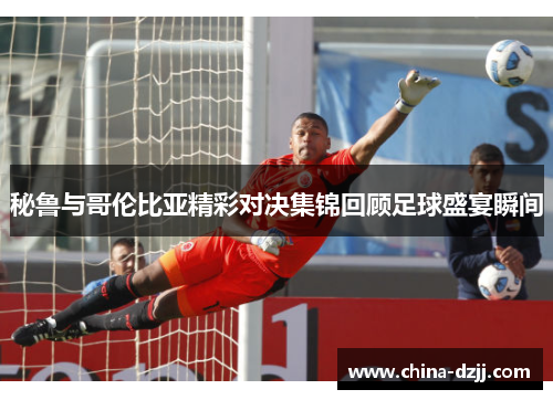 秘鲁与哥伦比亚精彩对决集锦回顾足球盛宴瞬间