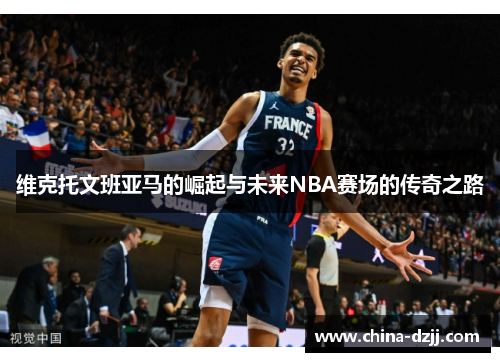 维克托文班亚马的崛起与未来NBA赛场的传奇之路